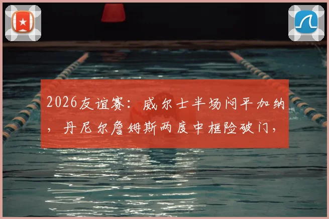 2026友谊赛：威尔士半场闷平加纳，丹尼尔詹姆斯两度中框险破门，赛后集锦与深度分析