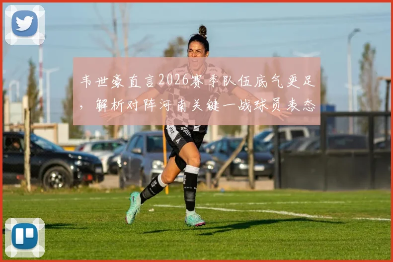 韦世豪直言2026赛季队伍底气更足，解析对阵河南关键一战球员表态与战术看点