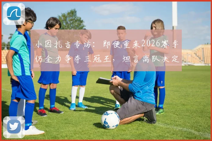 小因扎吉专访：即便重来2026赛季仍全力争夺三冠王，坦言离队决定是在欧冠决赛后做出的