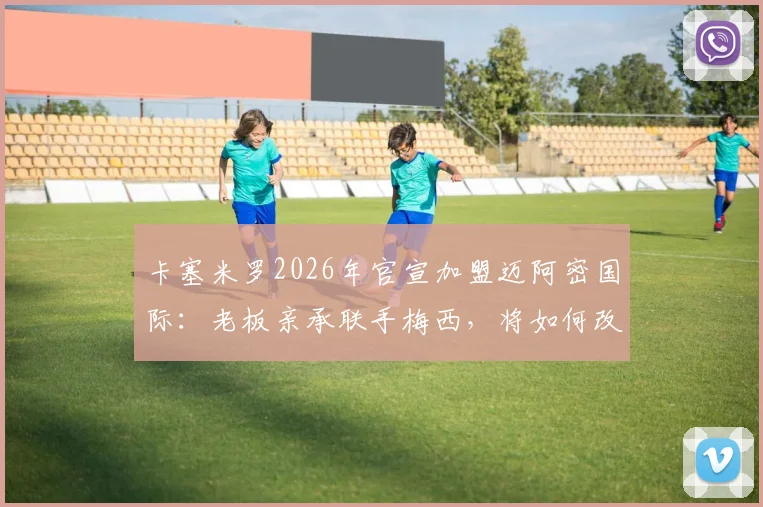 卡塞米罗2026年官宣加盟迈阿密国际：老板亲承联手梅西，将如何改变MLS东部格局与球队战术体系？