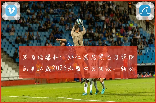 罗马诺爆料：拜仁慕尼黑已与萨伊瓦里达成2026加盟口头协议，转会市场再起波澜