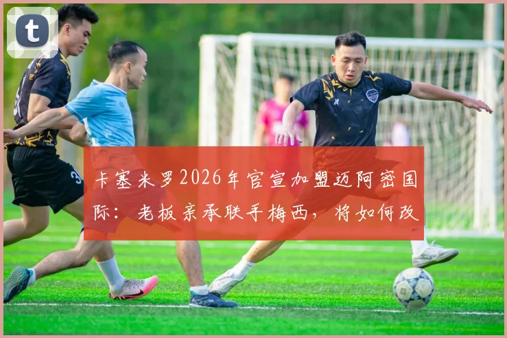 卡塞米罗2026年官宣加盟迈阿密国际:老板亲承联手梅西,将如何改变MLS东部格局与球队战术体系?