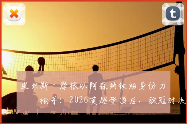 皮尔斯·摩根以阿森纳铁粉身份力挺枪手：2026英超登顶后，欧冠对决巴黎圣日耳曼的三大底气