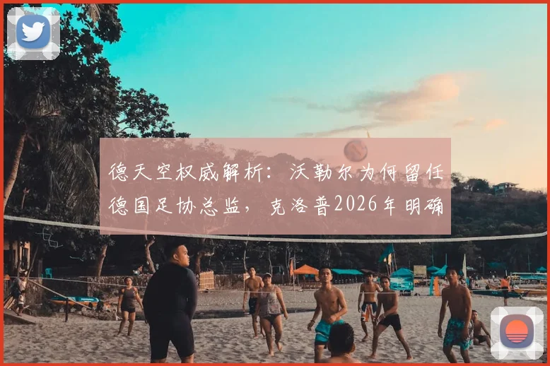德天空权威解析：沃勒尔为何留任德国足协总监，克洛普2026年明确意愿成关键转折点