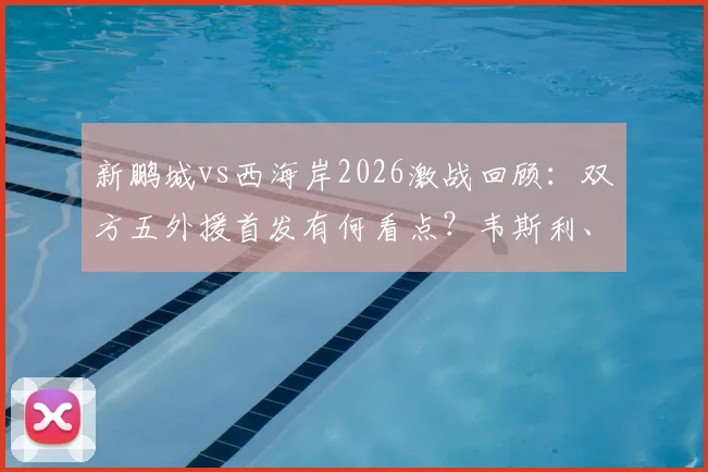 新鹏城vs西海岸2026激战回顾:双方五外援首发有何看点?韦斯利、阿齐兹关键表现解析