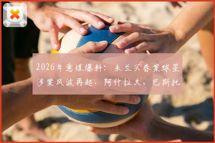 2026年意媒爆料：米兰买春案球星涉案风波再起，阿什拉夫、巴斯托尼、吉鲁等球星被卷入，背后真相与进展梳理
