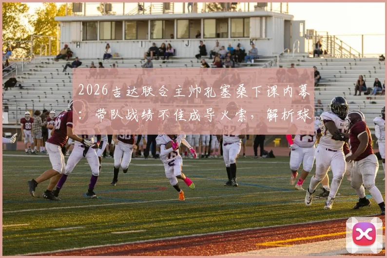 2026吉达联合主帅孔塞桑下课内幕:带队战绩不佳成导火索,解析球队排名第五的背后困局