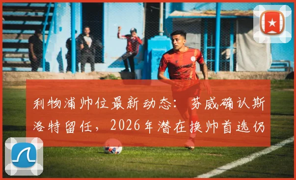 利物浦帅位最新动态:芬威确认斯洛特留任,2026年潜在换帅首选仍是阿隆索