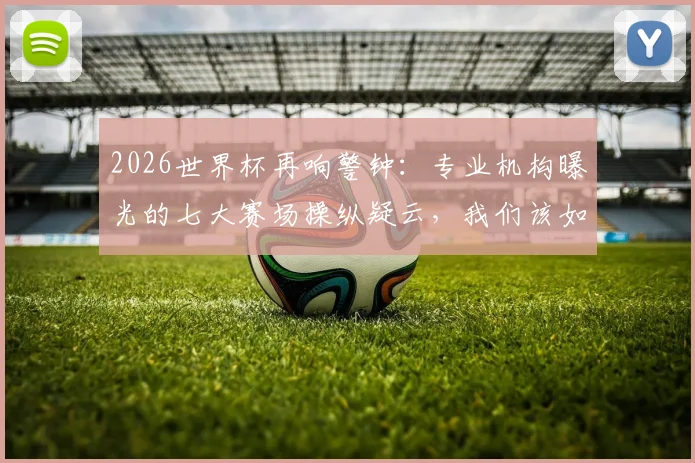 2026世界杯再响警钟:专业机构曝光的七大赛场操纵疑云,我们该如何辨别与看待?