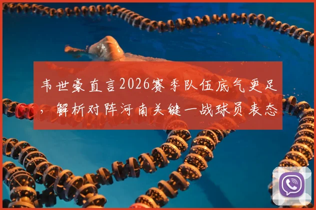 韦世豪直言2026赛季队伍底气更足,解析对阵河南关键一战球员表态与战术看点