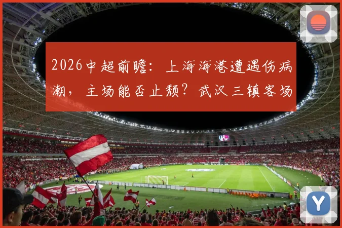 2026中超前瞻：上海海港遭遇伤病潮，主场能否止颓？武汉三镇客场魔咒缠身，全力争首胜