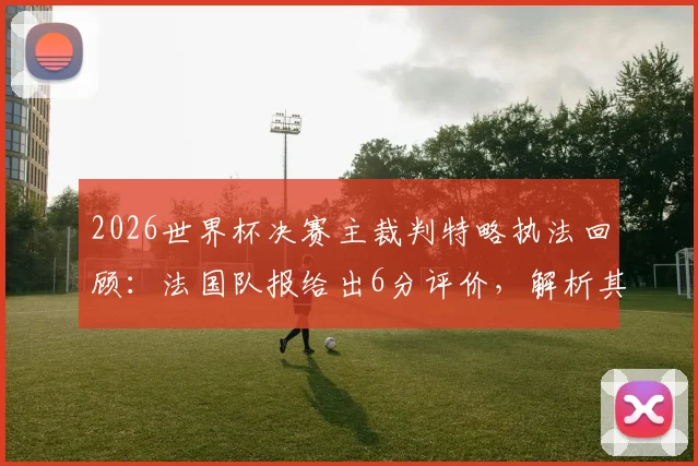 2026世界杯决赛主裁判特略执法回顾:法国队报给出6分评价,解析其干净利落的判罚风格
