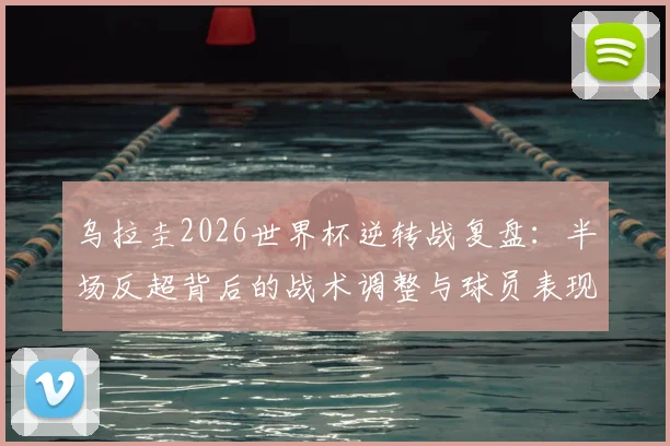 乌拉圭2026世界杯逆转战复盘:半场反超背后的战术调整与球员表现全解析