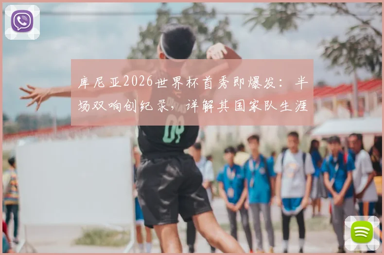 库尼亚2026世界杯首秀即爆发：半场双响创纪录，详解其国家队生涯与进球效率