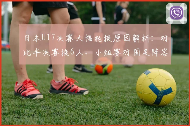 日本U17决赛大幅轮换原因解析：对比半决赛换6人，小组赛对国足阵容如何调整，看日本青训的用人思路