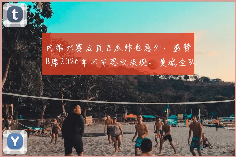 内维尔赛后直言瓜帅也意外,盛赞B席2026年不可思议表现,曼城全队状态成焦点