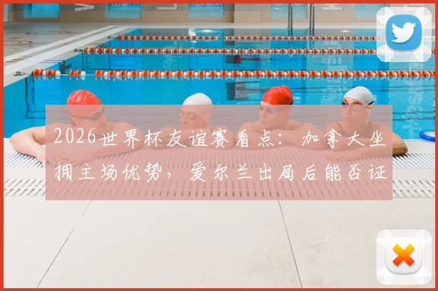 2026世界杯友谊赛看点:加拿大坐拥主场优势,爱尔兰出局后能否证明自己?