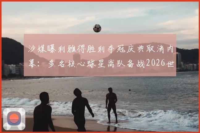 沙媒曝利雅得胜利夺冠庆典取消内幕:多名核心球星离队备战2026世界杯,沙特联赛格局生变