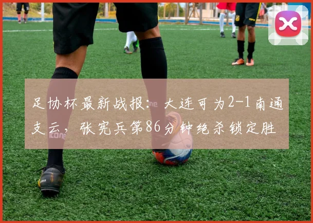 足协杯最新战报:大连可为2-1南通支云,张宪兵第86分钟绝杀锁定胜局
