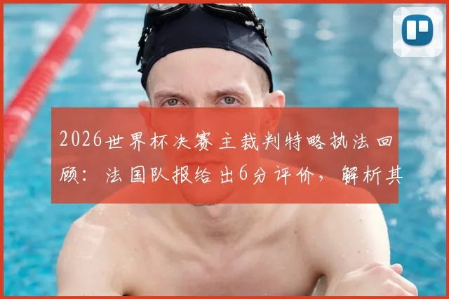 2026世界杯决赛主裁判特略执法回顾：法国队报给出6分评价，解析其干净利落的判罚风格