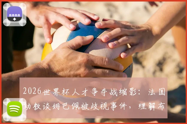 2026世界杯人才争夺战缩影：法国助教谈姆巴佩被歧视事件，理解布阿迪选择摩洛哥背后原因