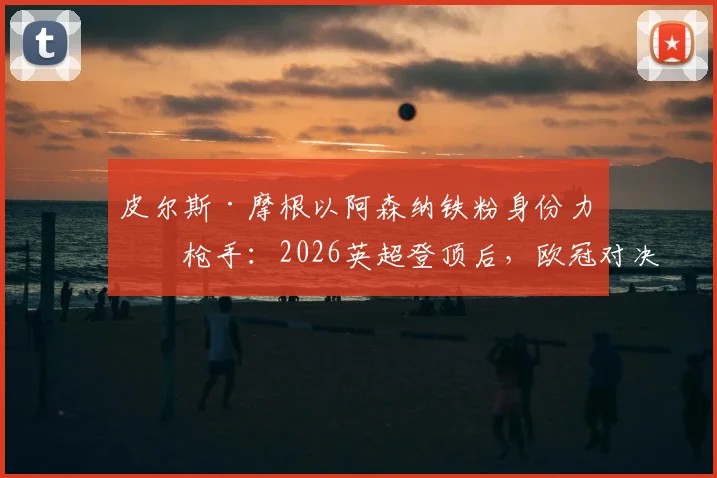 皮尔斯·摩根以阿森纳铁粉身份力挺枪手:2026英超登顶后,欧冠对决巴黎圣日耳曼的三大底气