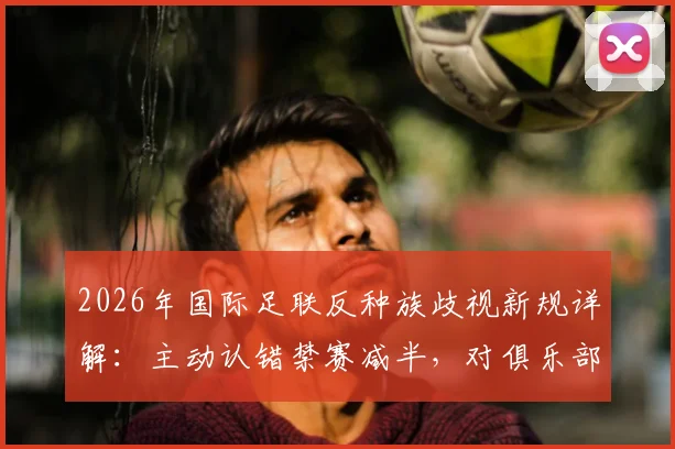 2026年国际足联反种族歧视新规详解:主动认错禁赛减半,对俱乐部与球员影响几何?