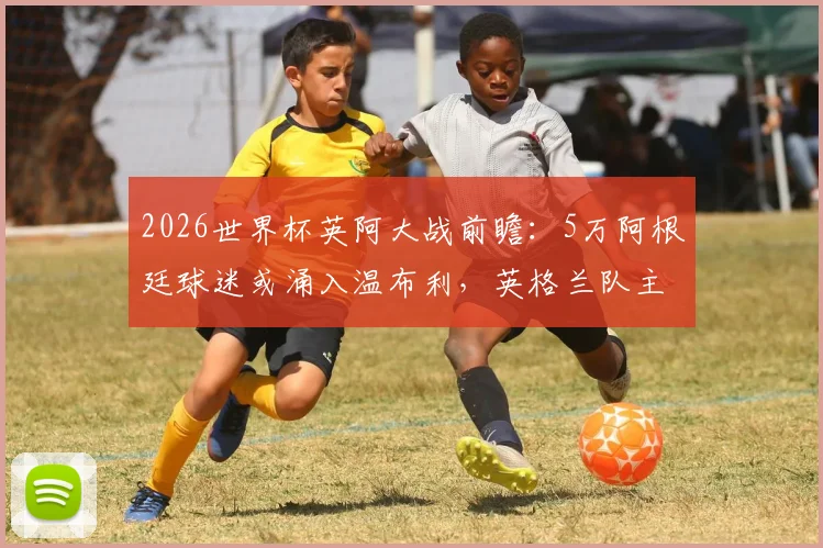 2026世界杯英阿大战前瞻：5万阿根廷球迷或涌入温布利，英格兰队主场优势面临严峻挑战，太阳报深度解析球迷数量劣势