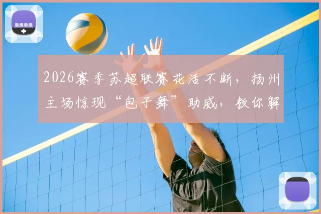 2026赛季苏超联赛花活不断，扬州主场惊现“包子舞”助威，教你解锁观赛新姿势