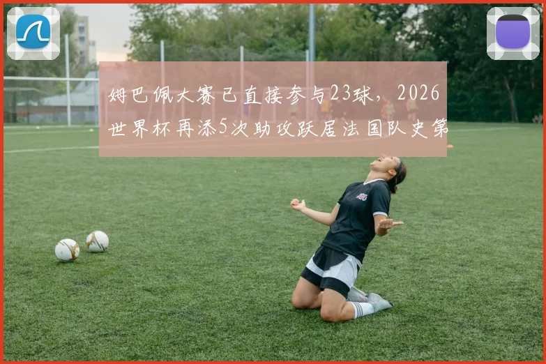 姆巴佩大赛已直接参与23球,2026世界杯再添5次助攻跃居法国队史第二,他的历史地位如何?