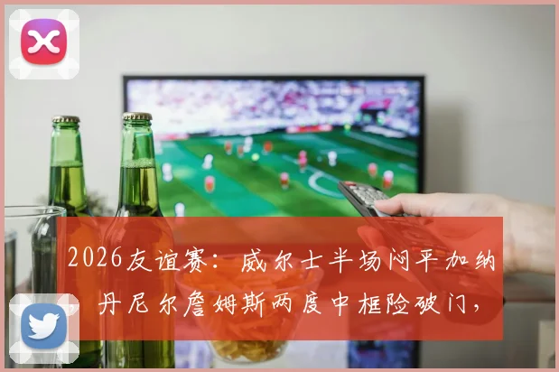 2026友谊赛:威尔士半场闷平加纳,丹尼尔詹姆斯两度中框险破门,赛后集锦与深度分析