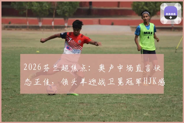 2026芬兰超焦点:奥卢中场直言状态正佳,领头羊迎战卫冕冠军HJK感受如何?