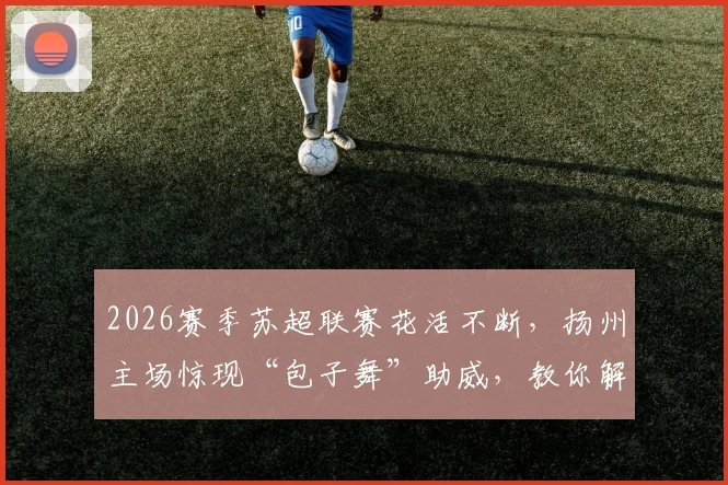 2026赛季苏超联赛花活不断,扬州主场惊现“包子舞”助威,教你解锁观赛新姿势