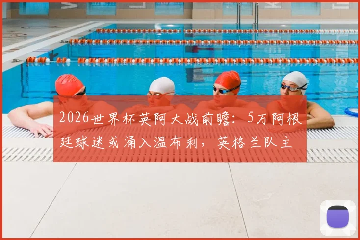 2026世界杯英阿大战前瞻：5万阿根廷球迷或涌入温布利，英格兰队主场优势面临严峻挑战，太阳报深度解析球迷数量劣势