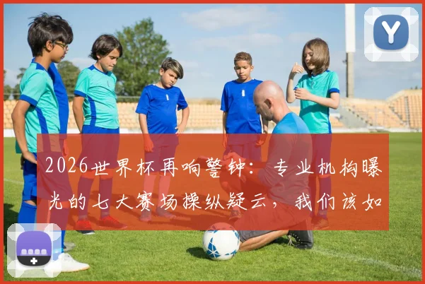 2026世界杯再响警钟：专业机构曝光的七大赛场操纵疑云，我们该如何辨别与看待？