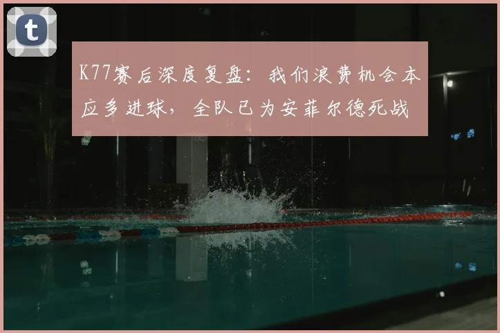 K77赛后深度复盘：我们浪费机会本应多进球，全队已为安菲尔德死战利物浦做好万全准备