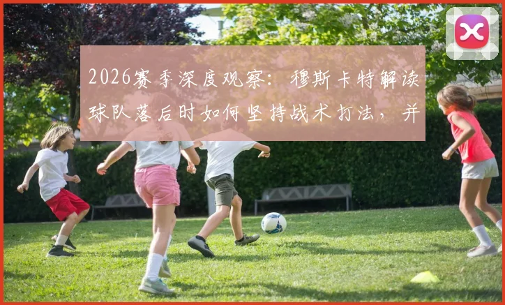 2026赛季深度观察:穆斯卡特解读球队落后时如何坚持战术打法,并通过团队努力最终扳平比分的关键所在