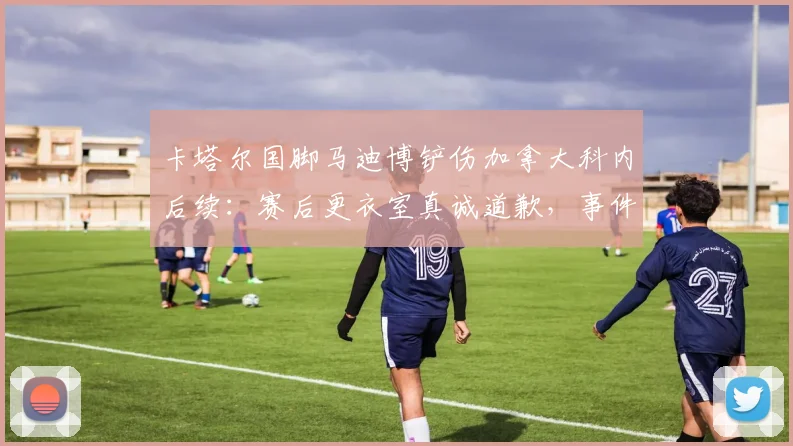 卡塔尔国脚马迪博铲伤加拿大科内后续：赛后更衣室真诚道歉，事件详细始末回顾