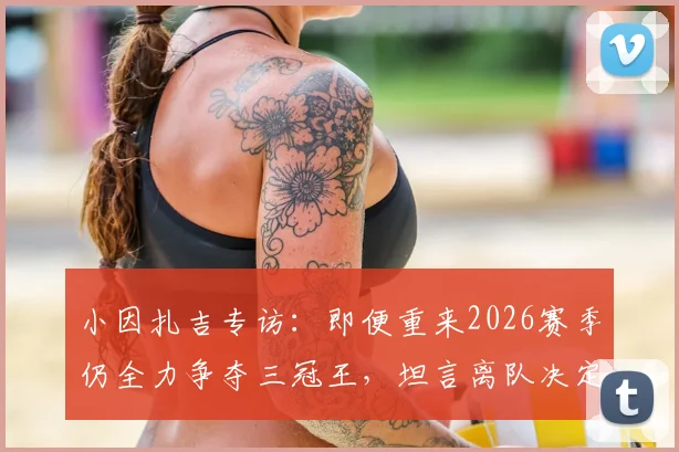 小因扎吉专访：即便重来2026赛季仍全力争夺三冠王，坦言离队决定是在欧冠决赛后做出的