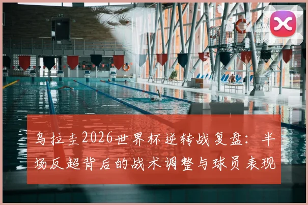 乌拉圭2026世界杯逆转战复盘:半场反超背后的战术调整与球员表现全解析