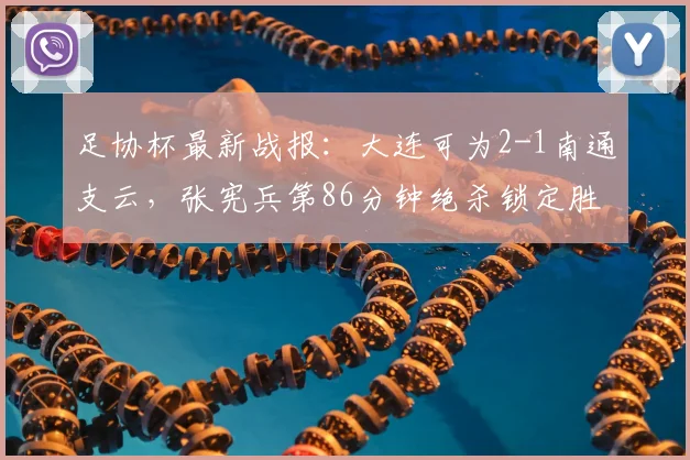 足协杯最新战报：大连可为2-1南通支云，张宪兵第86分钟绝杀锁定胜局