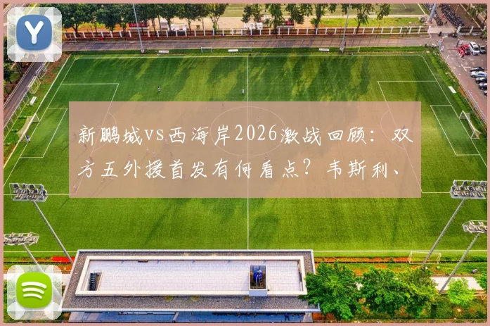 新鹏城vs西海岸2026激战回顾：双方五外援首发有何看点？韦斯利、阿齐兹关键表现解析