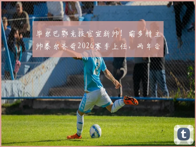 毕尔巴鄂竞技官宣新帅！前多特主帅泰尔齐奇2026赛季上任，两年合约目标明确