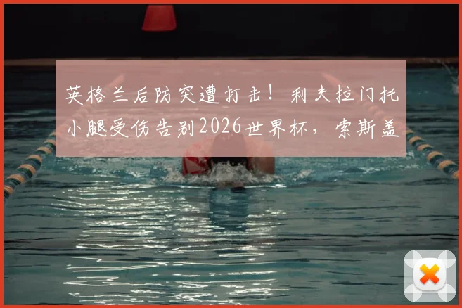 英格兰后防突遭打击!利夫拉门托小腿受伤告别2026世界杯,索斯盖特如何填补右路空缺?