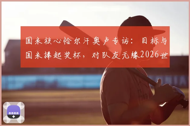 国米核心恰尔汗奥卢专访：目标与国米捧起奖杯，对队友无缘2026世界杯深表遗憾