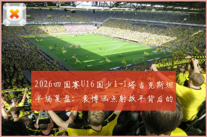 2026四国赛U16国少1-1塔吉克斯坦半场复盘：袁博涵点射扳平背后的战术与数据解读