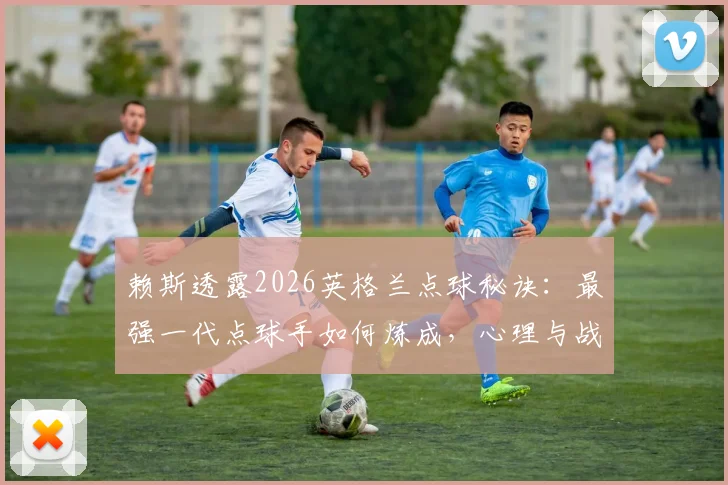 赖斯透露2026英格兰点球秘诀:最强一代点球手如何炼成,心理与战术准备全解析