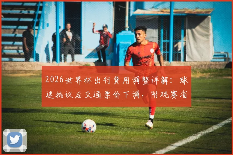 2026世界杯出行费用调整详解：球迷抗议后交通票价下调，附观赛省钱全攻略