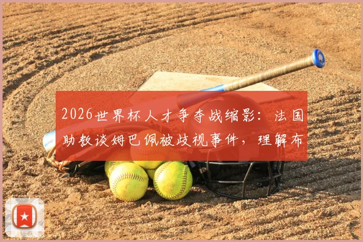 2026世界杯人才争夺战缩影：法国助教谈姆巴佩被歧视事件，理解布阿迪选择摩洛哥背后原因
