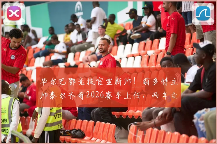 毕尔巴鄂竞技官宣新帅！前多特主帅泰尔齐奇2026赛季上任，两年合约目标明确